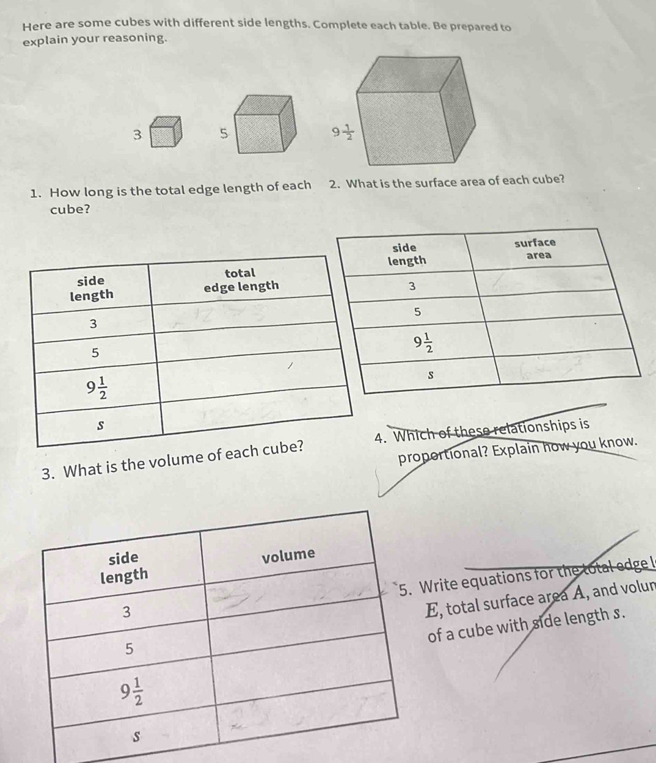 Here are some cubes with different side lengths. Complete each table. Be prepared to
explain your reasoning.
3
1. How long is the total edge length of each 2. What is the surface area of each cube?
cube?
3. What is the volume of e4. Which of these relationships is
proportional? Explain how you know.
Write equations for the total edge l
E, total surface area A, and volur
of a cube with side length s.