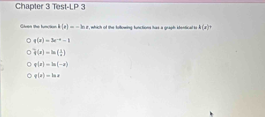 Chapter 3 Test-LP 3
Given the function k(x)=-ln x , which of the following functions has a graph identical to k(x) ?
q(x)=3e^(-x)-1
q(x)=ln ( 1/x )
q(x)=ln (-x)
q(x)=ln x