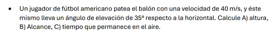 Un jugador de fútbol americano patea el balón con una velocidad de 40 m/s, y éste 
mismo lleva un ángulo de elevación de 35° respecto a la horizontal. Calcule A) altura, 
B) Alcance, C) tiempo que permanece en el aire.