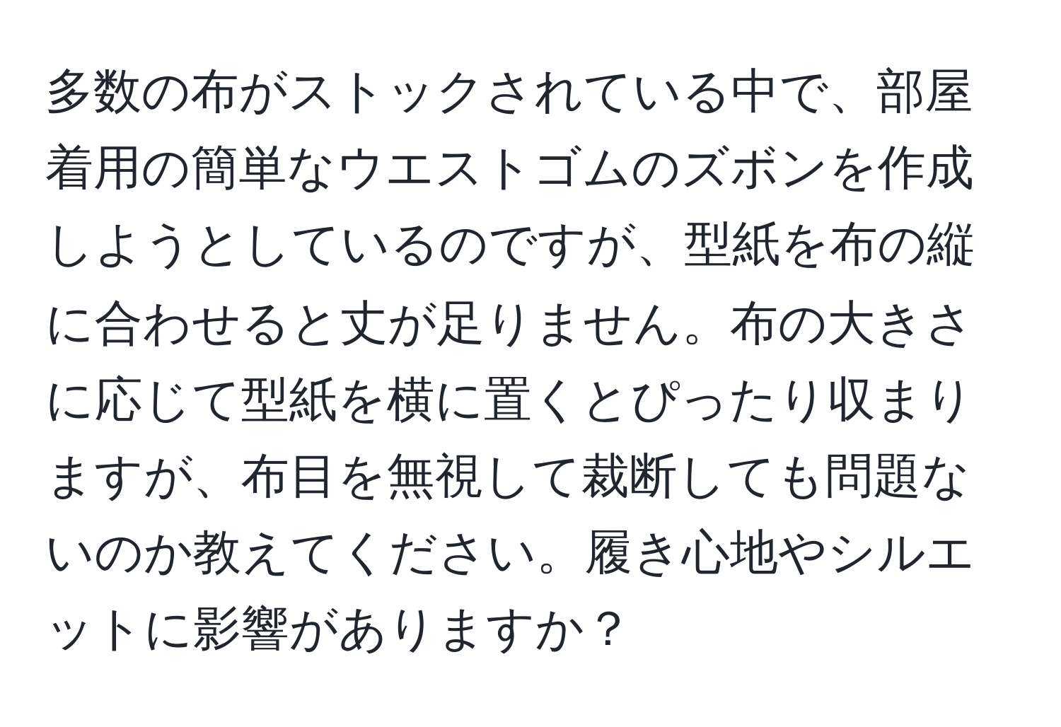 多数の布がストックされている中で、部屋着用の簡単なウエストゴムのズボンを作成しようとしているのですが、型紙を布の縦に合わせると丈が足りません。布の大きさに応じて型紙を横に置くとぴったり収まりますが、布目を無視して裁断しても問題ないのか教えてください。履き心地やシルエットに影響がありますか？