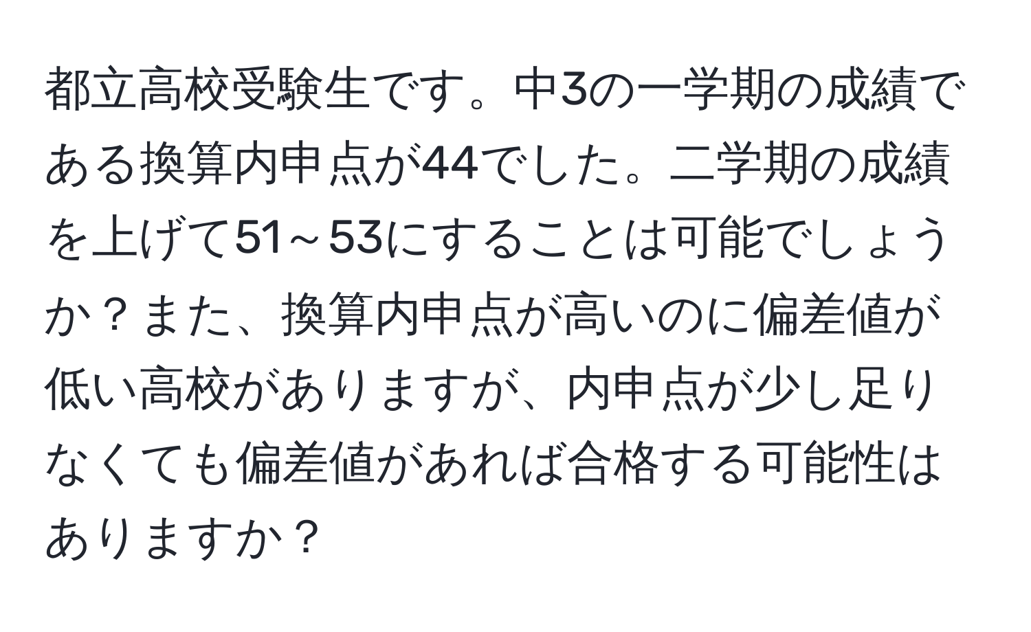 都立高校受験生です。中3の一学期の成績である換算内申点が44でした。二学期の成績を上げて51～53にすることは可能でしょうか？また、換算内申点が高いのに偏差値が低い高校がありますが、内申点が少し足りなくても偏差値があれば合格する可能性はありますか？