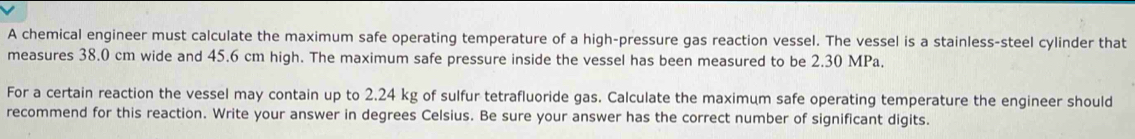 A chemical engineer must calculate the maximum safe operating temperature of a high-pressure gas reaction vessel. The vessel is a stainless-steel cylinder that 
measures 38.0 cm wide and 45.6 cm high. The maximum safe pressure inside the vessel has been measured to be 2.30 MPa. 
For a certain reaction the vessel may contain up to 2.24 kg of sulfur tetrafluoride gas. Calculate the maximum safe operating temperature the engineer should 
recommend for this reaction. Write your answer in degrees Celsius. Be sure your answer has the correct number of significant digits.