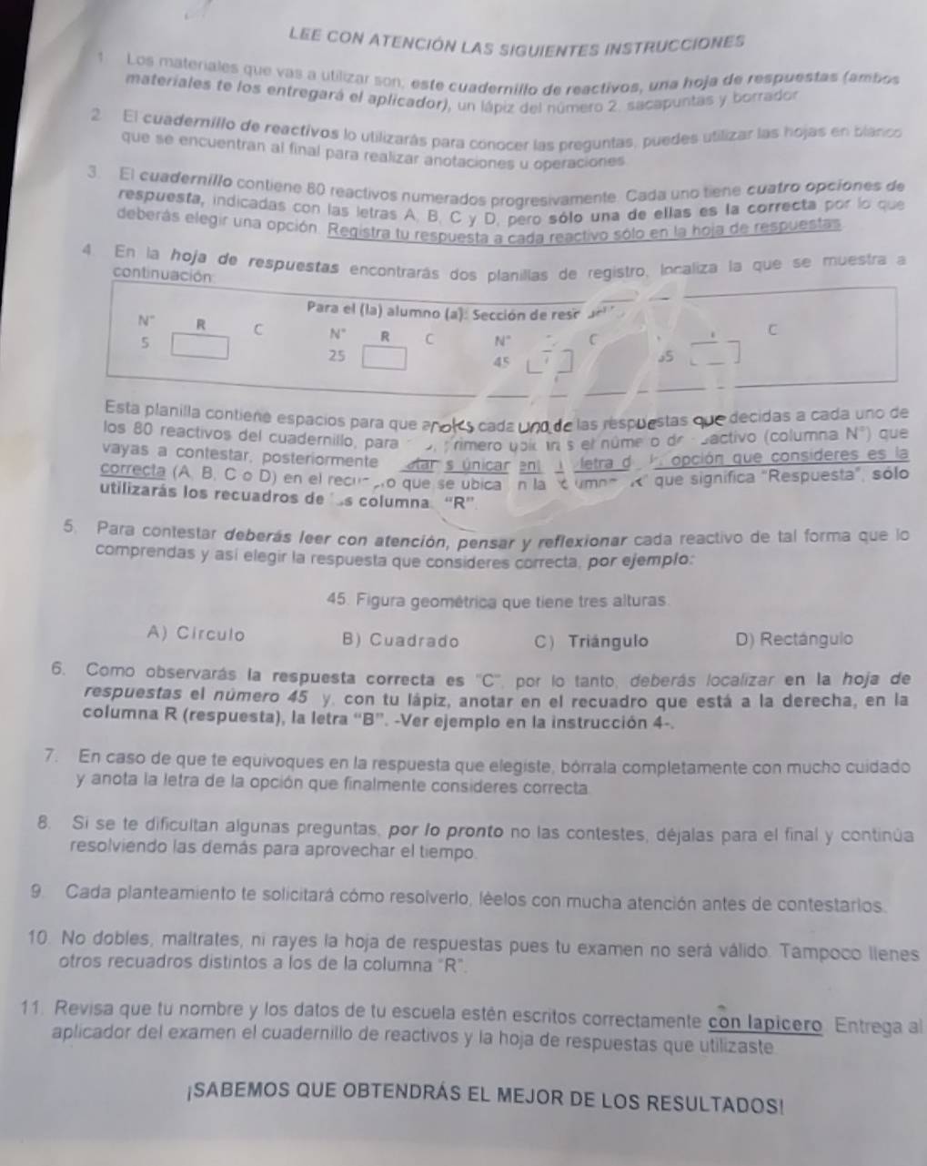 LeE con ATencIón LAS sIgUIENTES INSTrUCCIONEs
1 Los materales que vas a utilizar son, este cuadernillo de reactivos, una hoja de respuestas (ambos
materiales te los entregará el aplicador), un lápiz del número 2. sacapuntas y borrador
2 El cuaderníllo de reactivos lo utilizarás para cónocer las preguntas, puedes utilizar las hojas en blanco
que se encuentran al final para realizar anotaciones u operaciones
3. El cuadernillo contiene 80 reactivos numerados progresivamente. Cada uno tiene cuatro opcíones de
respuesta, indicadas con las letras A. B. C y D. pero sólo una de ellas es la correcta por lo que
deberás elegir una opción. Registra tu respuesta a cada reactivo sólo en la hoja de respuestas
4. En la hoja de respuestas encontrarás dos planillas de registro, localiza la que se muestra a
continuac
a planilla contiere espacios para que añols cada uno de las respuestas que decidas a cada uno de
los 80 reactivos del cuadernillo, para o primero upi un s el núme o de cbactivo (columna N°) que
vayas a contestar, posteriormente atar s únicar ent  letra d k opción que consideres es la
correcta (A. B, C o D) en el recuao que se ubica n la c umna R' que significa "Respuesta", sólo
utilizarás los recuadros de ls columna. “R”
5. Para contestar deberás leer con atención, pensar y reflexionar cada reactivo de tal forma que lo
comprendas y así elegir la respuesta que consideres correcta, por ejemplo:
45. Figura geométrica que tiene tres alturas
A) Circulo B) Cuadrado C) Triángulo D) Rectángulo
6. Como observarás la respuesta correcta es ''C'' por lo tanto, deberás localizar en la hoja de
respuestas el número 45 y. con tu lápiz, anotar en el recuadro que está a la derecha, en la
columna R (respuesta), la letra “B”. -Ver ejemplo en la instrucción 4-.
7. En caso de que te equivoques en la respuesta que elegiste, bórrala completamente con mucho cuidado
y anota la letra de la opción que finalmente consideres correcta
8. Si se te dificultan algunas preguntas, por lo pronto no las contestes, déjalas para el final y continúa
resolviendo las demás para aprovechar el tiempo.
9. Cada planteamiento te solicitará cómo resolverlo, léelos con mucha atención antes de contestarios.
10. No dobles, maltrates, ni rayes la hoja de respuestas pues tu examen no será válido. Tampoco llenes
otros recuadros distintos a los de la columna "R".
11. Revisa que tu nombre y los datos de tu escuela estén escritos correctamente con lapicero. Entrega al
aplicador del examen el cuadernillo de reactivos y la hoja de respuestas que utilizaste
¡SABEMOS QUE OBTENDRAS EL MEJOR DE LOS RESULTADOS!