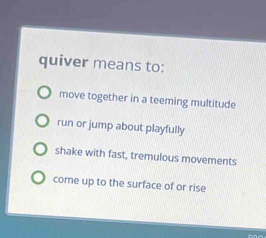 quiver means to:
move together in a teeming multitude
run or jump about playfully
shake with fast, tremulous movements
come up to the surface of or rise