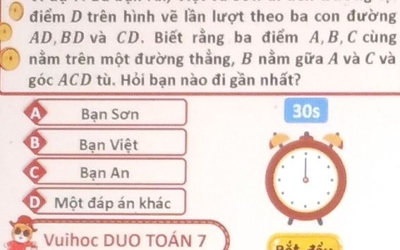 điểm D trên hình vẽ lần lượt theo ba con đường
AD, BD và CD. Biết rằng ba điểm A, B, C cùng
nằm trên một đường thẳng, B nằm gữa A và C và
góc ACD tù. Hỏi bạn nào đi gần nhất?
Bạn Sơn 30s
B Bạn Việt
C Bạn An
D Một đáp án khác
Vuihoc DUO TOÁN 7