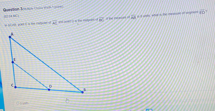 Question 3(Multiple Choice Worth 1 points)
(02 04 MC)
In △ CA B. point E is the midpoint of overline AC and point D is the midpoint of overline BC If the measure of overline AB is 8 units, what is the measure of segment
overline ED ?
3 units