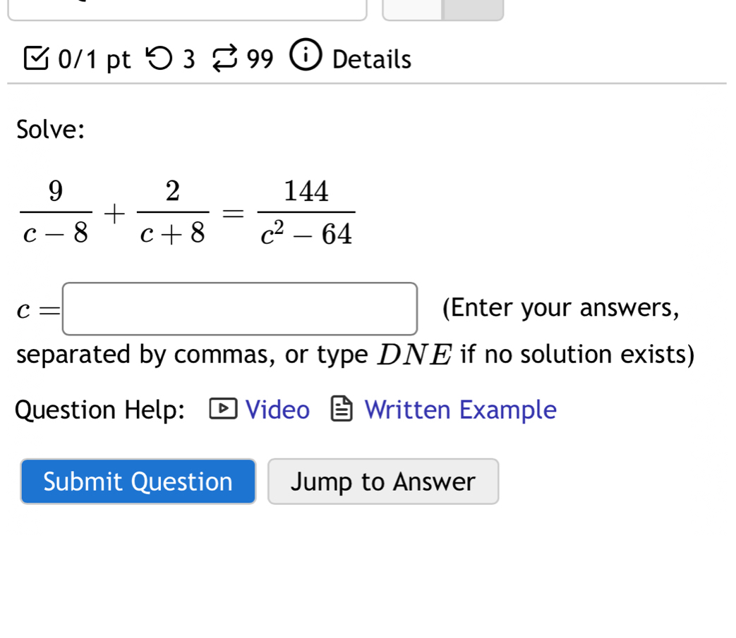 √ 0/1 pt つ 3 99 Details 
Solve:
 9/c-8 + 2/c+8 = 144/c^2-64 
c=□ (Enter your answers, 
separated by commas, or type DNE if no solution exists) 
Question Help: Video Written Example 
Submit Question Jump to Answer