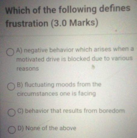 Which of the following defines
frustration (3.0 Marks)
A) negative behavior which arises when a
motivated drive is blocked due to various
reasons
B) fluctuating moods from the
circumstances one is facing
C) behavior that results from boredom
D) None of the above