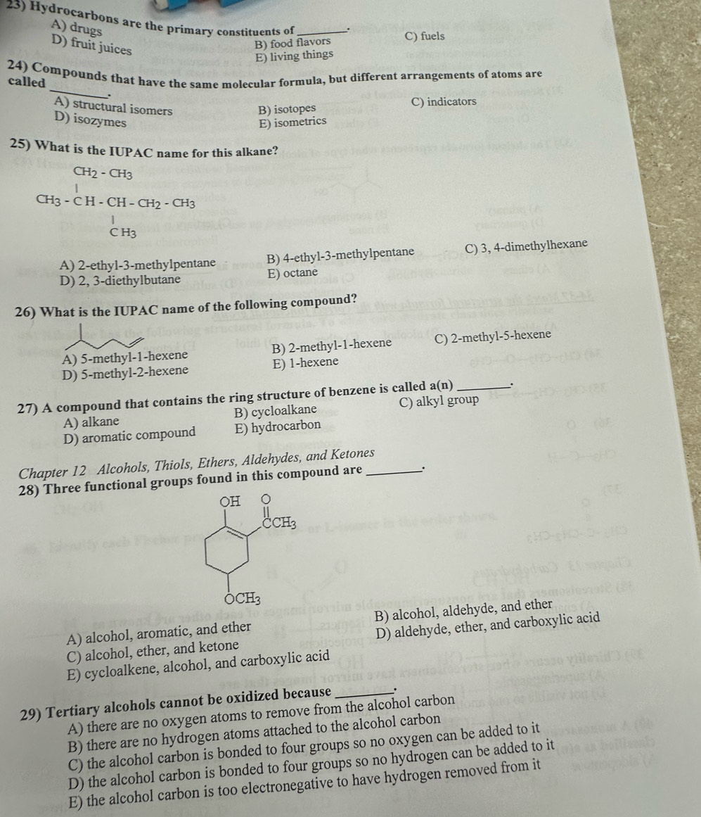 Hydrocarbons are the primary constituents of _..
A) drugs
C) fuels
D) fruit juices
B) food flavors
E) living things
_
24) Compounds that have the same molecular formula, but different arrangements of atoms are
called
.
A) structural isomers B) isotopes C) indicators
D) isozymes E) isometrics
25) What is the IUPAC name for this alkane?
CH_2-CH_3
CH_3-CH-CH-CH_2-CH_3
CH_3
A) 2-ethyl-3-methylpentane B) 4-ethyl-3-methylpentane C) 3, 4-dimethylhexane
D) 2, 3-diethylbutane E) octane
26) What is the IUPAC name of the following compound?
A) 5-methyl-1-hexene B) 2-methyl-1-hexene C) 2-methyl-5-hexene
D) 5-methyl-2-hexene E) 1-hexene
27) A compound that contains the ring structure of benzene is called a(n) _.
A) alkane B) cycloalkane C) alkyl group
D) aromatic compound E) hydrocarbon
Chapter 12 Alcohols, Thiols, Ethers, Aldehydes, and Ketones
28) Three functional groups found in this compound are_
A) alcohol, aromatic, and ether B) alcohol, aldehyde, and ether
C) alcohol, ether, and ketone D) aldehyde, ether, and carboxylic acid
E) cycloalkene, alcohol, and carboxylic acid
29) Tertiary alcohols cannot be oxidized because _.
A) there are no oxygen atoms to remove from the alcohol carbon
B) there are no hydrogen atoms attached to the alcohol carbon
C) the alcohol carbon is bonded to four groups so no oxygen can be added to it
D) the alcohol carbon is bonded to four groups so no hydrogen can be added to it
E) the alcohol carbon is too electronegative to have hydrogen removed from it