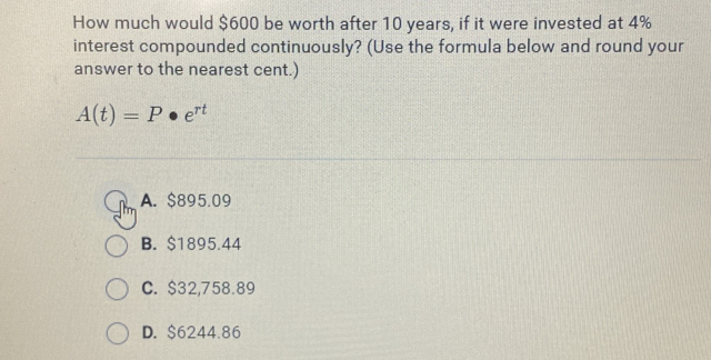 How much would $600 be worth after 10 years, if it were invested at 4%
interest compounded continuously? (Use the formula below and round your
answer to the nearest cent.)
A(t)=P· e^(rt)
A. $895.09
B. $1895.44
C. $32,758.89
D. $6244.86