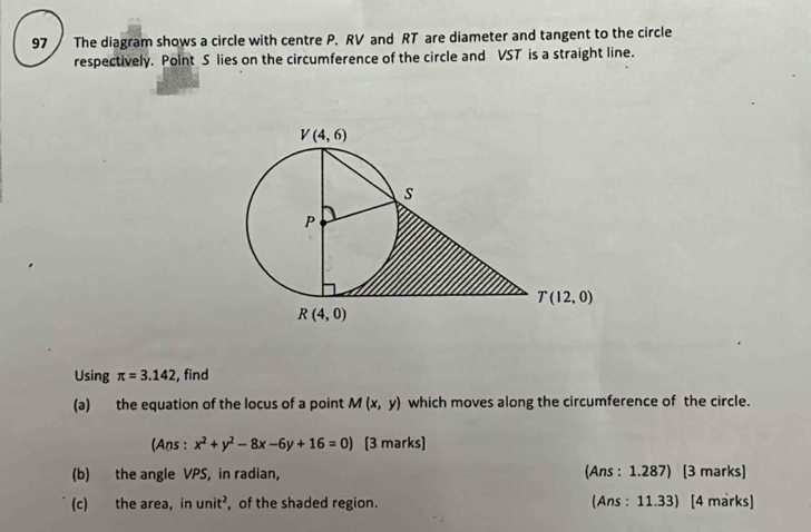 The diagram shows a circle with centre P. RV and RT are diameter and tangent to the circle
respectively. Point S lies on the circumference of the circle and VST is a straight line.
Using π =3.142 , find
(a) the equation of the locus of a point M(x,y) which moves along the circumference of the circle.
(Ans : x^2+y^2-8x-6y+16=0) [3 marks]
(b) the angle VPS, in radian, (Ans : 1.287) [3 marks]
(c) the area, in unit^2 , of the shaded region. (Ans : 11.33) [4 marks]