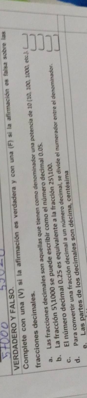 VERDADERO Y FALSO. 
Complete con una (V) si la afirmación es verdadera y con una (F) si la afirmación es falsa sobre las 
fracciones decimales. 
J 
a. Las fracciones decimales son aquellas que tienen como denominador una potencia de 10 (10, 100, 1000, etc.). (_  
b. La fracción 51000 se puede escribir como el número decimal 0.05. 

C 
c. El número decimal 0.25 es equivalente a la fracción 25100. 
d. Para convertir una fracción decimal a un número decimal, se divide el numerador entre el denominador. __) 
e. Las partes de los decimales son décima, centésima