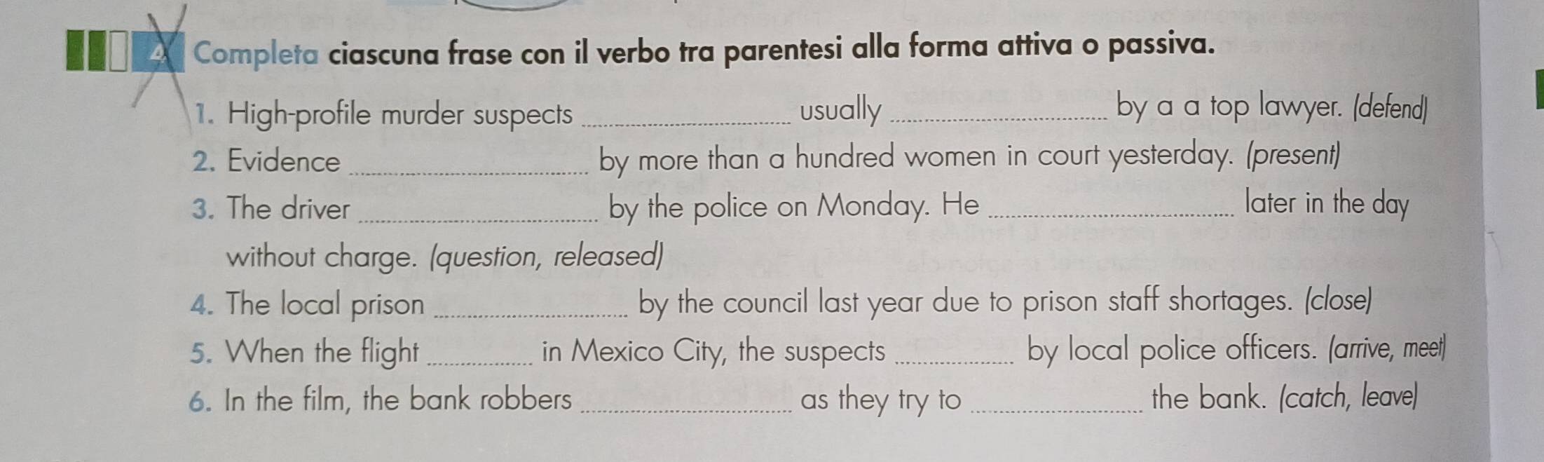 A Completa ciascuna frase con il verbo tra parentesi alla forma attiva o passiva. 
1. High-profile murder suspects _usually_ by a a top lawyer. (defend) 
2. Evidence _by more than a hundred women in court yesterday. (present) 
3. The driver _by the police on Monday. He _later in the day 
without charge. (question, released) 
4. The local prison _by the council last year due to prison staff shortages. (close) 
5. When the flight_ in Mexico City, the suspects _by local police officers. (arrive, meet) 
6. In the film, the bank robbers _as they try to _the bank. (catch, leave)