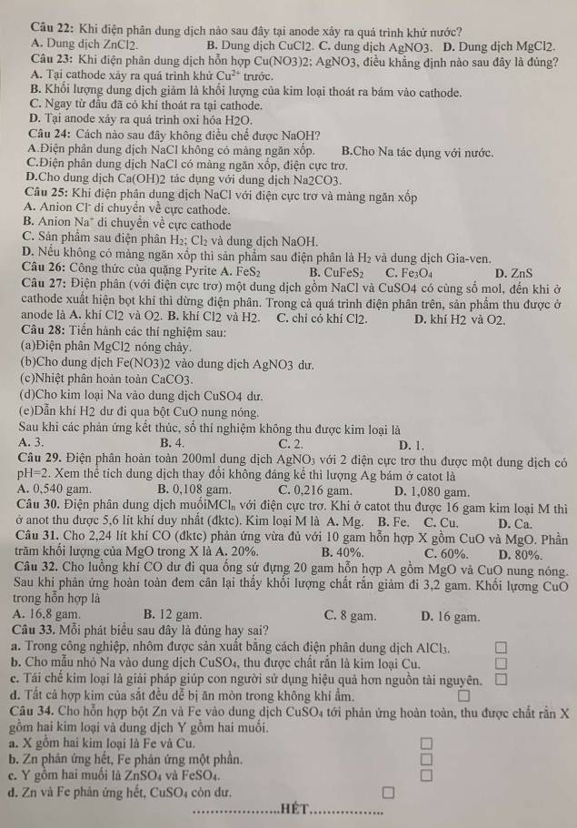 Khi điện phân dung dịch nào sau đây tại anode xây ra quá trình khử nước?
A. Dung dịch ZnCl2. B. Dung dịch CuCl2. C. dung dịch AgNO3. D. Dung dịch MgCl2.
Câu 23: Khi điện phân dung dịch hỗn hợp Cu(NO3)2; AgNO3, điều khẳng định nào sau đây là đúng?
A. Tại cathode xảy ra quá trình khử Cu^(2+) trước.
B. Khổi lượng dung dịch giảm là khổi lượng của kim loại thoát ra bám vào cathode.
C. Ngay từ đầu đã có khí thoát ra tại cathode.
D. Tại anode xảy ra quả trình oxi hóa H2O.
Câu 24: Cách nào sau đây không điều chế được NaOH?
A.Điện phân dung dịch NaCl không có màng ngăn xốp. B.Cho Na tác dụng với nước.
C.Điện phân dung dịch NaCl có màng ngăn xốp, điện cực trơ.
D.Cho dung dịch Ca(OH)2 tác dụng với dung dịch Na2CO3.
Câu 25: Khi điện phân dung dịch NaCl với điện cực trơ và màng ngăn xốp
A. Anion Cl di chuyển về cực cathode.
B. Anion Na* di chuyển về cực cathode
C. Sản phẩm sau điện phân H_2;Cl_2 và dung dịch NaOH.
D. Nếu không có màng ngăn xốp thi sản phẩm sau điện phân là H₂ và dung dịch Gia-ven.
Câu 26: Công thức của quặng Pyrite A. F eS_2 B. CuF eS_2 C. Fe_3O_4 D. ZnS
Câu 27: Điện phân (với điện cực trơ) một dung dịch gồm NaCl và CuSO4 có cùng số mol, đến khi ở
cathode xuất hiện bọt khí thì dừng điện phân. Trong cả quá trình điện phân trên, sản phẩm thu được ở
anode là A. khí Cl2 và O2. B. khí Cl2 và H2. C. chỉ có khí Cl2. D. khí H2 và O2.
Câu 28: Tiến hành các thí nghiệm sau:
(a)Điện phân MgCl2 nóng chảy.
(b)Cho dung dịch Fe(NO3)2 vào dung dịch AgNO3 dư.
(c)Nhiệt phân hoàn toàn CaCO3.
(d)Cho kim loại Na vào dung dịch CuSO4 dư.
(e)Dẫn khí H2 dư đi qua bột CuO nung nóng.
Sau khi các phản ứng kết thúc, số thí nghiệm không thu được kim loại là
A. 3. B. 4. C. 2. D. 1.
Câu 29. Điện phân hoàn toàn 200ml dung dịch AgNO3 với 2 điện cực trơ thu được một dung dịch có
D H=2. Xem thể tích dung dịch thay đổi không đáng kể thì lượng Ag bám ở catot là
A. 0,540 gam. B. 0,108 gam. C. 0,216 gam. D. 1,080 gam.
Câu 30. Điện phân dung dịch muốiMC l_n với điện cực trơ. Khi ở catot thu được 16 gam kim loại M thì
ở anot thu được 5,6 lit khí duy nhất (đktc). Kim loại M là A. Mg. B. Fe. C. Cu. D. Ca.
Câu 31. Cho 2,24 lít khí CO (đktc) phản ứng vừa đủ với 10 gam hỗn hợp X gồm CuO và MgO. Phần
trăm khổi lượng của MgO trong X là A. 20%. B. 40% C. 60%. D. 80%.
Câu 32. Cho luồng khí CO dư đi qua ống sứ đựng 20 gam hỗn hợp A gồm MgO và CuO nung nóng.
Sau khi phản ứng hoàn toàn đem cân lại thầy khối lượng chất rắn giảm đi 3,2 gam. Khối lựơng CuO
trong hỗn hợp là
A. 16,8 gam. B. 12 gam. C. 8 gam. D. 16 gam.
Câu 33. Mỗi phát biểu sau đây là đủng hay sai?
a. Trong công nghiệp, nhôm được sản xuất bằng cách điện phân dung dịch AICl₃.
b. Cho mẫu nhỏ Na vào dung dịch CuSO₄, thu được chất rằn là kim loại Cu.
c. Tái chể kim loại là giải pháp giúp con người sử dụng hiệu quả hơn nguồn tài nguyên.
đ. Tất cả hợp kim của sắt đều dễ bị ăn mòn trong không khí ẩm.
Câu 34. Cho hỗn hợp bột Zn và Fe vào dung dịch CuSO_4 tới phản ứng hoàn toàn, thu được chất rắn X
gồm hai kim loại và dung dịch Y gồm hai muối.
a. X gồm hai kim loại là Fe và Cu.
b. Zn phản ứng hết, Fe phân ứng một phần.
c. Y gồm hai muối là ZnSO_4 và FeSO₄.
d. Zn và Fe phân ứng hết, CuSO4 còn dư.
_hết_