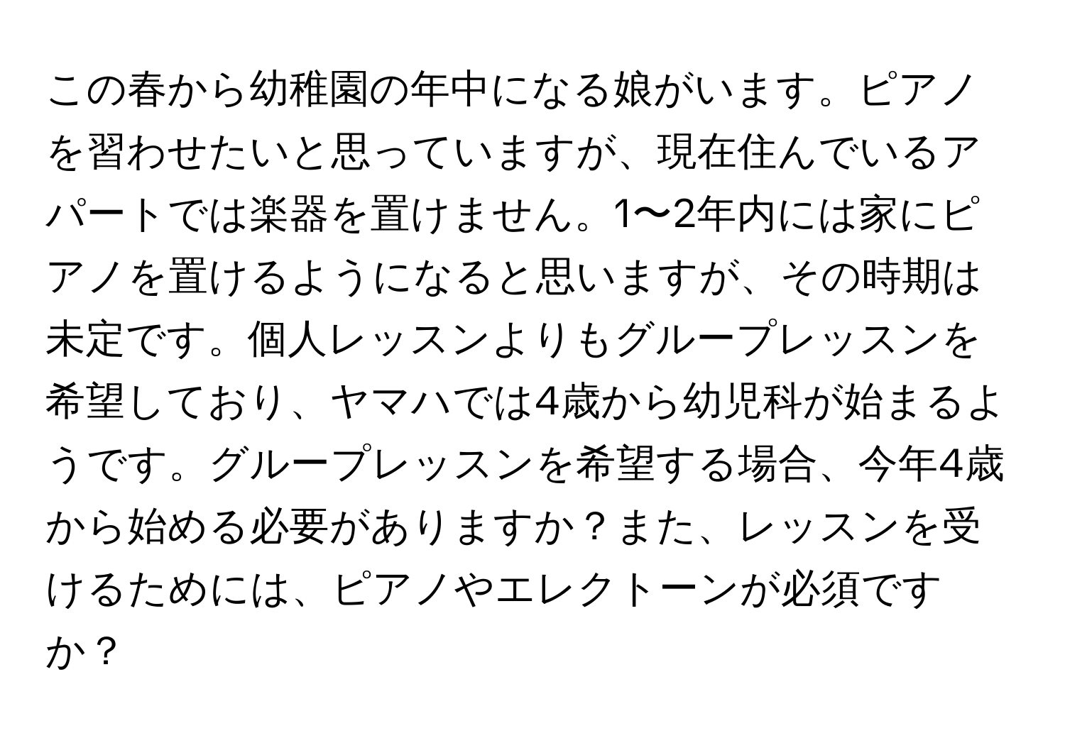 この春から幼稚園の年中になる娘がいます。ピアノを習わせたいと思っていますが、現在住んでいるアパートでは楽器を置けません。1〜2年内には家にピアノを置けるようになると思いますが、その時期は未定です。個人レッスンよりもグループレッスンを希望しており、ヤマハでは4歳から幼児科が始まるようです。グループレッスンを希望する場合、今年4歳から始める必要がありますか？また、レッスンを受けるためには、ピアノやエレクトーンが必須ですか？