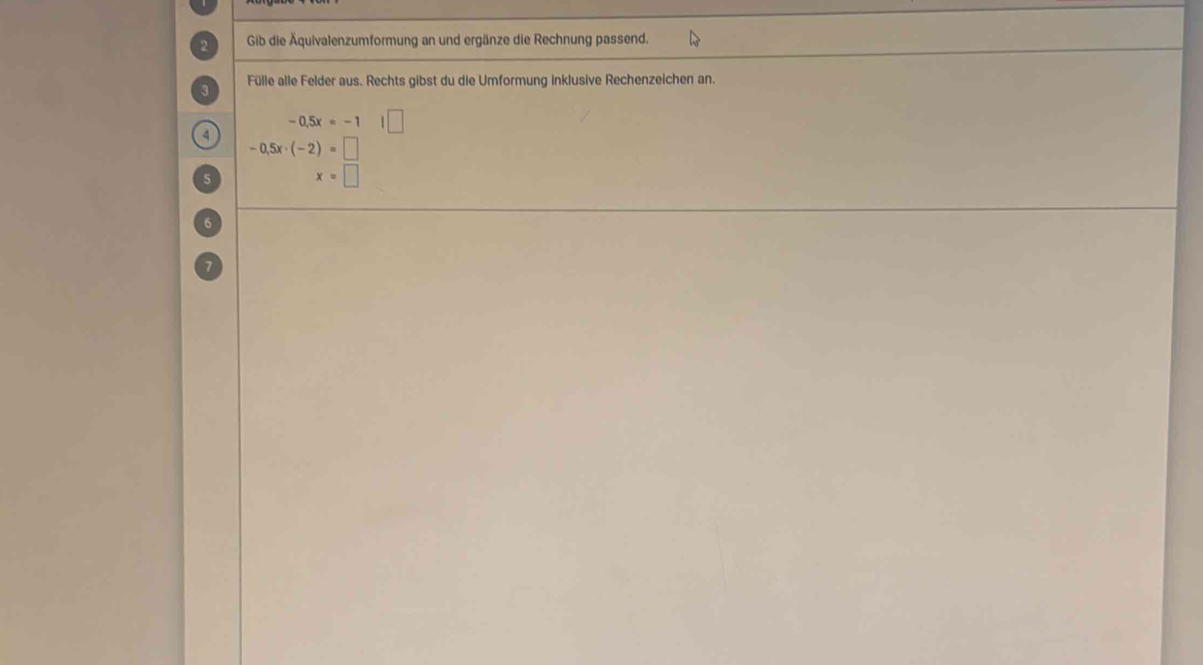 Gib die Äquivalenzumformung an und ergänze die Rechnung passend. 
Fülle alle Felder aus. Rechts gibst du die Umformung inklusive Rechenzeichen an.
-0.5x=-1 1| 
4
-0.5x· (-2)=□
5 x=□
6