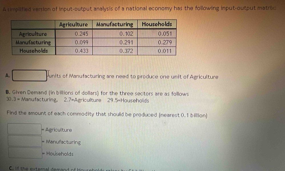 A simplified version of input-output analysis of a national economy has the following input-output matric
A. □ units of Manufacturing are need to produce one unit of Agriculture
B. Given Demand (in billions of dollars) for the three sectors are as follows
30.3= Manufacturing, 2.7= Agriculture 29.5= Households
Find the amount of each commodity that should be produced (nearest 0.1 billion)
= Agriculture
Manufacturing
Households
C. If the external demand of Hou s e b o l