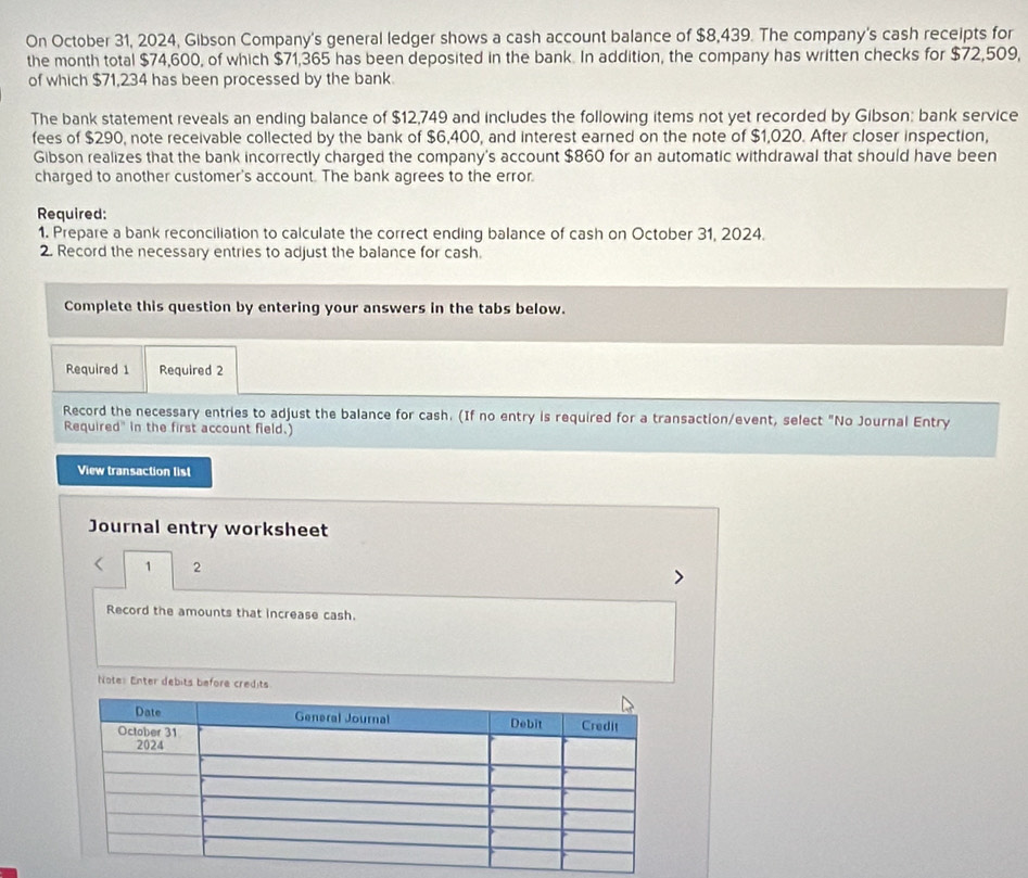 On October 31, 2024, Gibson Company's general ledger shows a cash account balance of $8,439. The company's cash receipts for 
the month total $74,600, of which $71,365 has been deposited in the bank. In addition, the company has written checks for $72,509, 
of which $71,234 has been processed by the bank 
The bank statement reveals an ending balance of $12,749 and includes the following items not yet recorded by Gibson: bank service 
fees of $290, note receivable collected by the bank of $6,400, and interest earned on the note of $1,020. After closer inspection, 
Gibson realizes that the bank incorrectly charged the company's account $860 for an automatic withdrawal that should have been 
charged to another customer's account. The bank agrees to the error. 
Required: 
1. Prepare a bank reconciliation to calculate the correct ending balance of cash on October 31, 2024. 
2. Record the necessary entries to adjust the balance for cash. 
Complete this question by entering your answers in the tabs below. 
Required 1 Required 2 
Record the necessary entries to adjust the balance for cash. (If no entry is required for a transaction/event, select "No Journal Entry 
Required" in the first account field.) 
View transaction list 
Journal entry worksheet 
1 2 
Record the amounts that increase cash. 
Note: Enter debits before credits