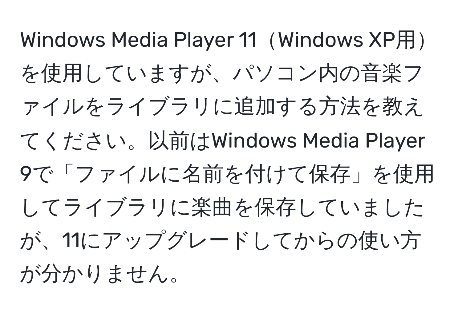 Windows Media Player 11Windows XP用を使用していますが、パソコン内の音楽ファイルをライブラリに追加する方法を教えてください。以前はWindows Media Player 9で「ファイルに名前を付けて保存」を使用してライブラリに楽曲を保存していましたが、11にアップグレードしてからの使い方が分かりません。