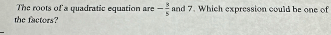 The roots of a quadratic equation are and 7. Which expression could be one of - 3/5 
the factors?