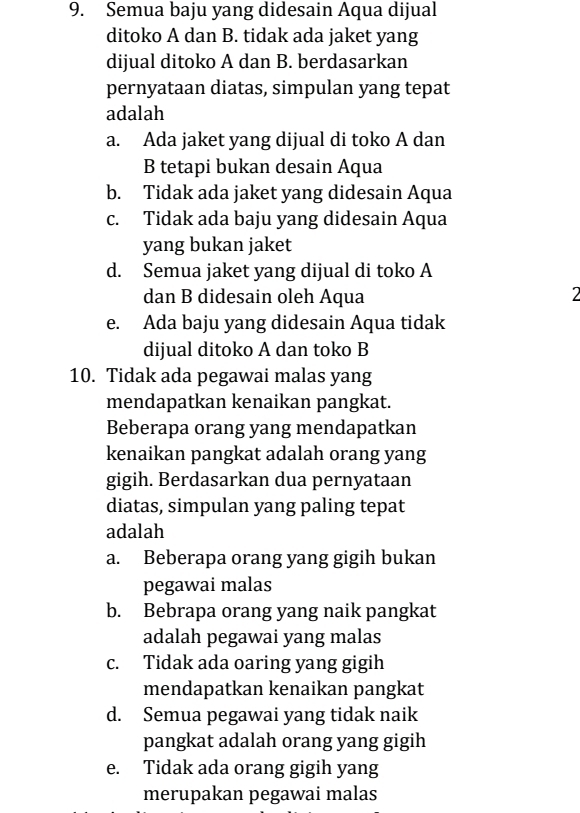 Semua baju yang didesain Aqua dijual
ditoko A dan B. tidak ada jaket yang
dijual ditoko A dan B. berdasarkan
pernyataan diatas, simpulan yang tepat
adalah
a. Ada jaket yang dijual di toko A dan
B tetapi bukan desain Aqua
b. Tidak ada jaket yang didesain Aqua
c. Tidak ada baju yang didesain Aqua
yang bukan jaket
d. Semua jaket yang dijual di toko A
dan B didesain oleh Aqua 2
e. Ada baju yang didesain Aqua tidak
dijual ditoko A dan toko B
10. Tidak ada pegawai malas yang
mendapatkan kenaikan pangkat.
Beberapa orang yang mendapatkan
kenaikan pangkat adalah orang yang
gigih. Berdasarkan dua pernyataan
diatas, simpulan yang paling tepat
adalah
a. Beberapa orang yang gigih bukan
pegawai malas
b. Bebrapa orang yang naik pangkat
adalah pegawai yang malas
c. Tidak ada oaring yang gigih
mendapatkan kenaikan pangkat
d. Semua pegawai yang tidak naik
pangkat adalah orang yang gigih
e. Tidak ada orang gigih yang
merupakan pegawai malas