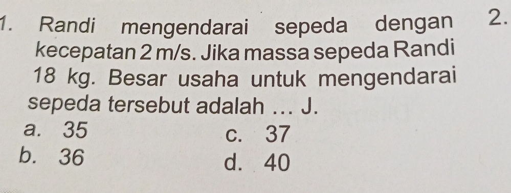 Randi mengendarai sepeda dengan 2.
kecepatan 2 m/s. Jika massa sepeda Randi
18 kg. Besar usaha untuk mengendarai
sepeda tersebut adalah ... J.
a. 35 c. 37
b. 36
d. 40