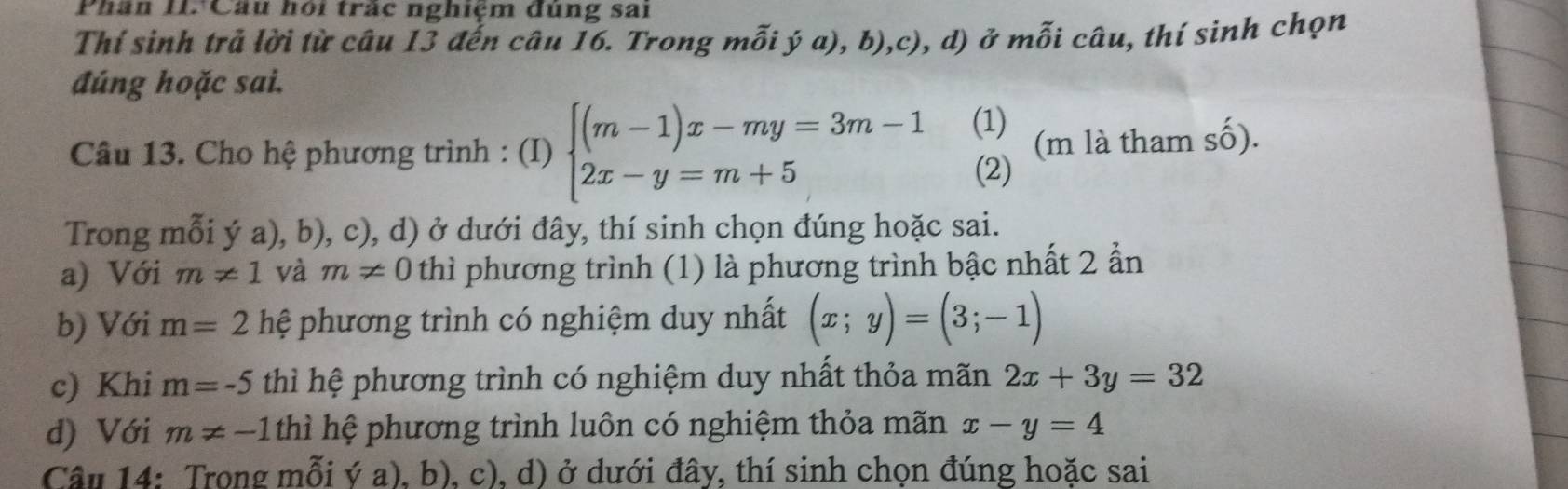 Phân II. Câu hội trác nghiệm dùng sai 
Thí sinh trả lời từ câu 13 đến câu 16. Trong mỗi ý a), b),c), d) ở mỗi câu, thí sinh chọn 
đúng hoặc sai. 
Câu 13. Cho hệ phương trình : (I) beginarrayl (m-1)x-my=3m-1 2x-y=m+5endarray. (1) (m là tham số). 
(2) 
Trong mỗi ý a), b), c), d) ở dưới đây, thí sinh chọn đúng hoặc sai. 
a) Với m!= 1 và m!= 0 thì phương trình (1) là phương trình bậc nhất 2 ẩn 
b) Với m=2 hệ phương trình có nghiệm duy nhất (x;y)=(3;-1)
c) Khi m=-5 thì hệ phương trình có nghiệm duy nhất thỏa mãn 2x+3y=32
d) Với m!= -1 thì hệ phương trình luôn có nghiệm thỏa mãn x-y=4
Câu 14: Trong mỗi ý a), b), c), d) ở dưới đây, thí sinh chọn đúng hoặc sai