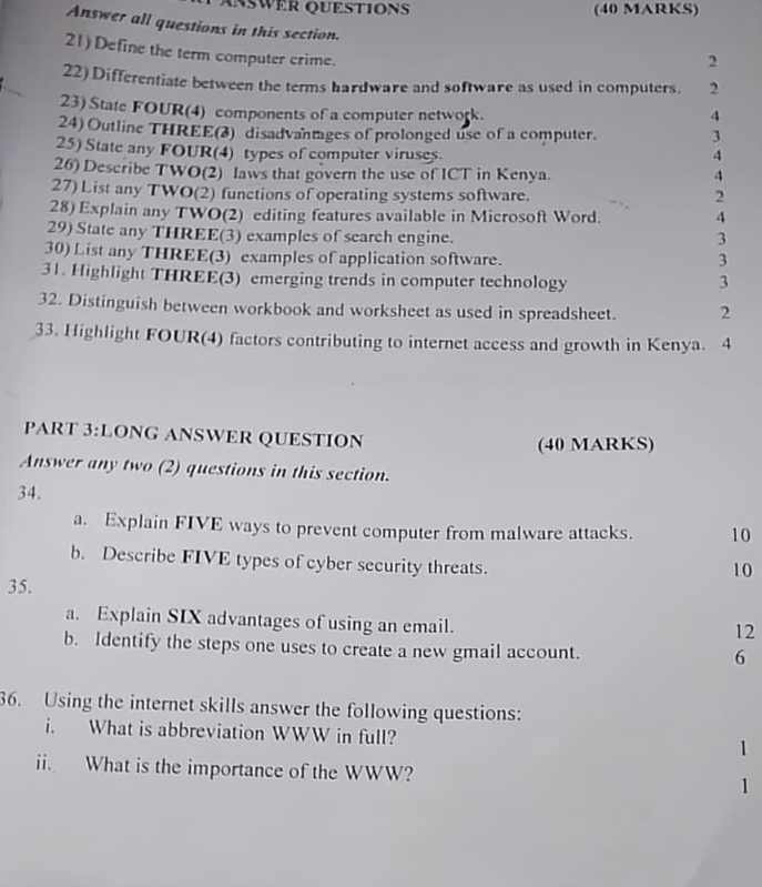 ANWER QUESTION (40 MARKS) 
Answer all questions in this section. 
21) Define the term computer crime. 
2 
22) Differentiate between the terms hardware and software as used in computers. 2 
23) State FOUR(4) components of a computer network. 4 
24) Outline THREE(3) disadvantages of prolonged use of a computer. 3 
25) State any FOUR(4) types of computer viruses. 
4 
26) Describe TWO(2) laws that govern the use of ICT in Kenya. 4 
27) List any TWO(2) functions of operating systems software. 
2 
28) Explain any TWO(2) editing features available in Microsoft Word. 4 
29) State any THREE(3) examples of search engine. 3 
30) List any THREE(3) examples of application software. 3 
31. Highlight THREE(3) emerging trends in computer technology 3 
32. Distinguish between workbook and worksheet as used in spreadsheet. 2 
33. Highlight FOUR(4) factors contributing to internet access and growth in Kenya. 4 
PART 3:LONG ANSWER QUESTION (40 MARKS) 
Answer any two (2) questions in this section. 
34. 
a. Explain FIVE ways to prevent computer from malware attacks. 10 
b. Describe FIVE types of cyber security threats. 
10 
35. 
a. Explain SIX advantages of using an email. 
12 
b. Identify the steps one uses to create a new gmail account. 
6 
36. Using the internet skills answer the following questions: 
i. What is abbreviation WWW in full? 
1 
ii. What is the importance of the WWW? 1