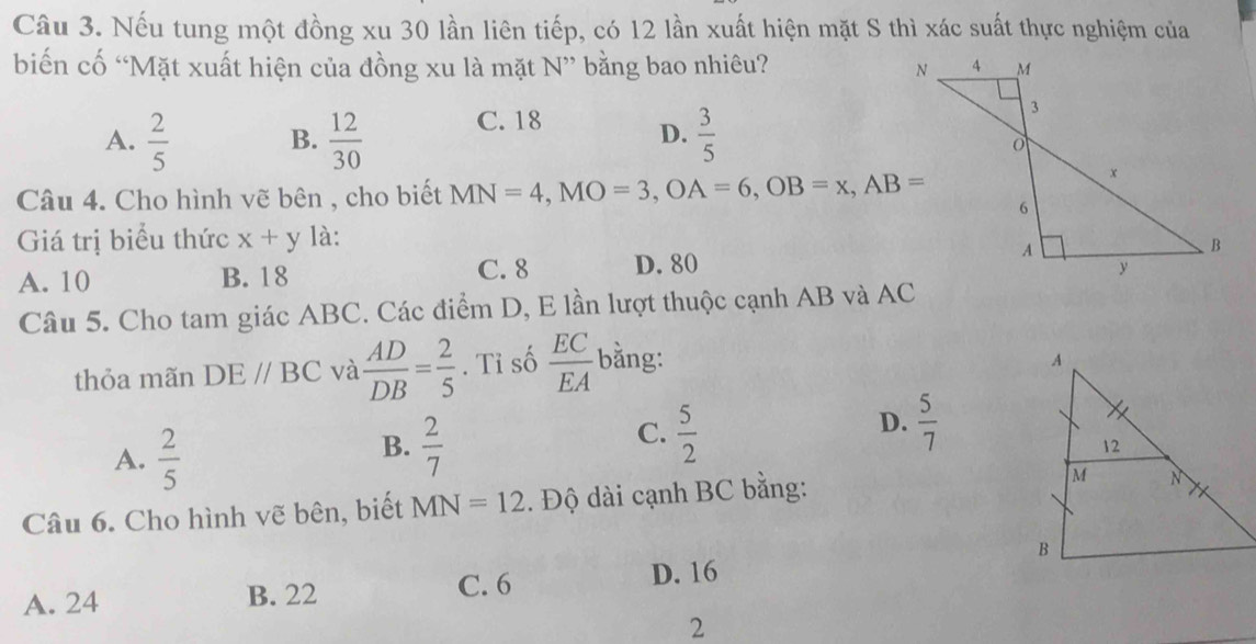 Nếu tung một đồng xu 30 lần liên tiếp, có 12 lần xuất hiện mặt S thì xác suất thực nghiệm của
biến cố “Mặt xuất hiện của đồng xu là mặt N ” bằng bao nhiêu?
A.  2/5  B.  12/30  C. 18 D.  3/5 
Câu 4. Cho hình vẽ bên , cho biết MN=4, MO=3, OA=6, OB=x, AB=
Giá trị biểu thức x+y là:
A. 10 B. 18 C. 8 D. 80
Câu 5. Cho tam giác ABC. Các điểm D, E lần lượt thuộc cạnh AB và AC
thỏa mãn DE//BC và  AD/DB = 2/5 . Tỉ số  EC/EA  bằng:
A.  2/5 
B.  2/7 
D.
C.  5/2   5/7 
Câu 6. Cho hình vẽ bên, biết MN=12. Độ dài cạnh BC bằng:
A. 24 B. 22 C. 6 D. 16
2