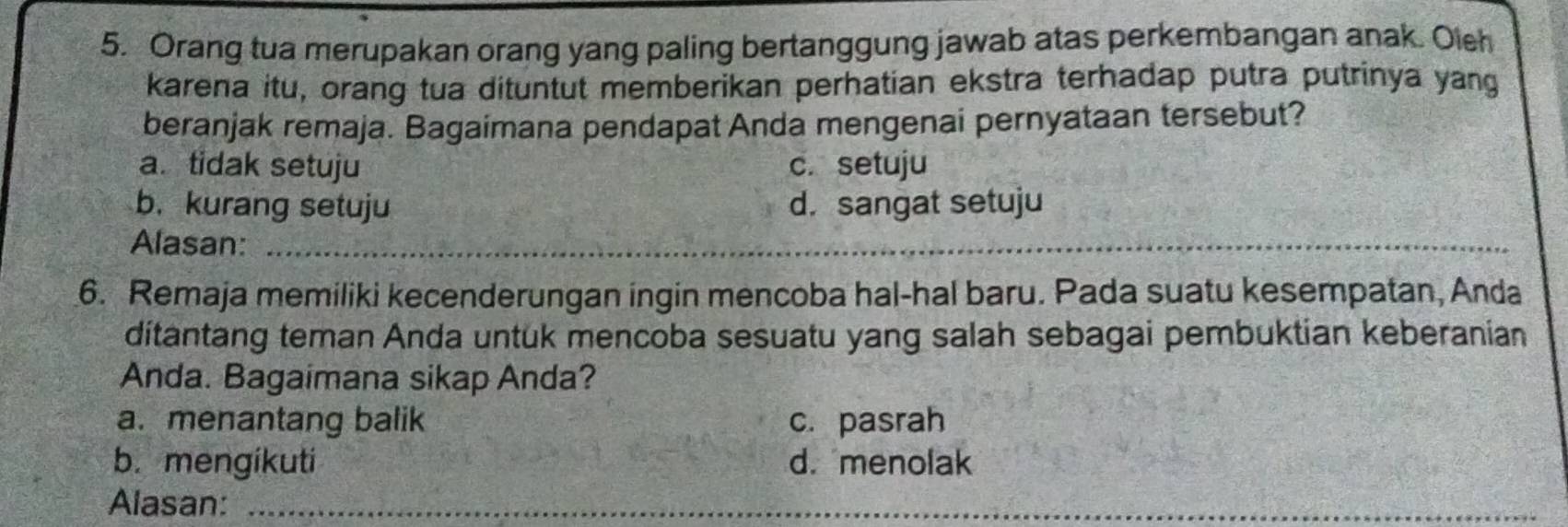 Orang tua merupakan orang yang paling bertanggung jawab atas perkembangan anak. Oich
karena itu, orang tua dituntut memberikan perhatian ekstra terhadap putra putrinya yang
beranjak remaja. Bagaimana pendapat Anda mengenai pernyataan tersebut?
a. tidak setuju c. setuju
b. kurang setuju d. sangat setuju
Alasan:_
_
_
6. Remaja memiliki kecenderungan ingin mencoba hal-hal baru. Pada suatu kesempatan, Anda
ditantang teman Anda untük mencoba sesuatu yang salah sebagai pembuktian keberanian
Anda. Bagaimana sikap Anda?
a. menantang balik c. pasrah
b. mengikuti d. menolak
Alasan:_
_
_