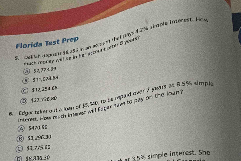 Delilah deposits $8,255 in an account that pays 4.2% simple interest. Ho
Florida Test Prep
much money will be in her account after 8 years.
A $2,773.69
B $11,028.68
○ $12,254.66
6. Edgar takes out a loan of $5,540, to be repaid over 7 years at 8.5% simple
D $27,736.80
interest. How much interest will Edgar have to pay on the loan'
A $470,90
B $3,296.30
○ $3,775.60
D $8,836.30
at 3.5% simple interest. She