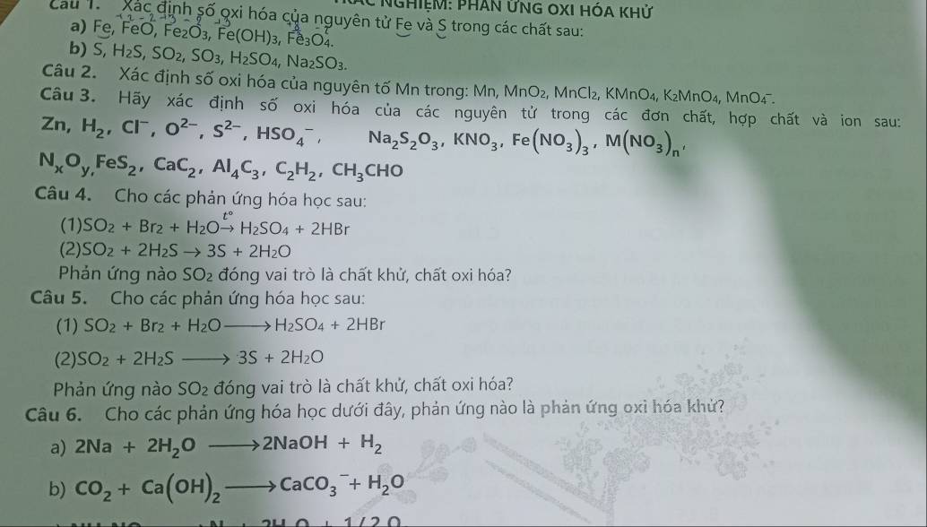 nghiệM: PHAn ỨnG OXI HóA khử
Cau T Xác định số qxi hóa của nguyên tử Fe và S trong các chất sau:
a) Fe, FeO, Fe_2O_3,Fe(OH)_3,Fe_3O_4.
b) S, H_2S,SO_2,SO_3,H_2SO_4,Na_2SO_3.
Câu 2. Xác định số oxi hóa của nguyên tố Mn trong: Mn, MnO_2, MnCl_2, B MnO_4 , K₂MnO₄, MnO₄ 
Câu 3. Hãy xác định số oxi hóa của các nguyên tử trong các đơn chất, hợp chất và ion sau:
Zn,H_2,Cl^-,O^(2-),S^(2-),HSO_4^(-, Na_2)S_2O_3,KNO_3,Fe(NO_3)_3,M(NO_3)_n,
N_xO_y,FeS_2,CaC_2,Al_4C_3,C_2H_2,CH_3CHO
Câu 4. Cho các phản ứng hóa học sau:
(1) SO_2+Br_2+H_2Oxrightarrow t°H_2SO_4+2HBr
(2) SO_2+2H_2Sto 3S+2H_2O
Phản ứng nào SO_2 đóng vai trò là chất khử, chất oxi hóa?
Câu 5. Cho các phản ứng hóa học sau:
(1) SO_2+Br_2+H_2Oto H_2SO_4+2HBr
(2) SO_2+2H_2Sto 3S+2H_2O
Phản ứng nào SO_2 đóng vai trò là chất khử, chất oxi hóa?
Câu 6. Cho các phản ứng hóa học dưới đây, phản ứng nào là phản ứng oxì hóa khứ?
a) 2Na+2H_2Oto 2NaOH+H_2
b) CO_2+Ca(OH)_2to CaCO_3^(-+H_2)O