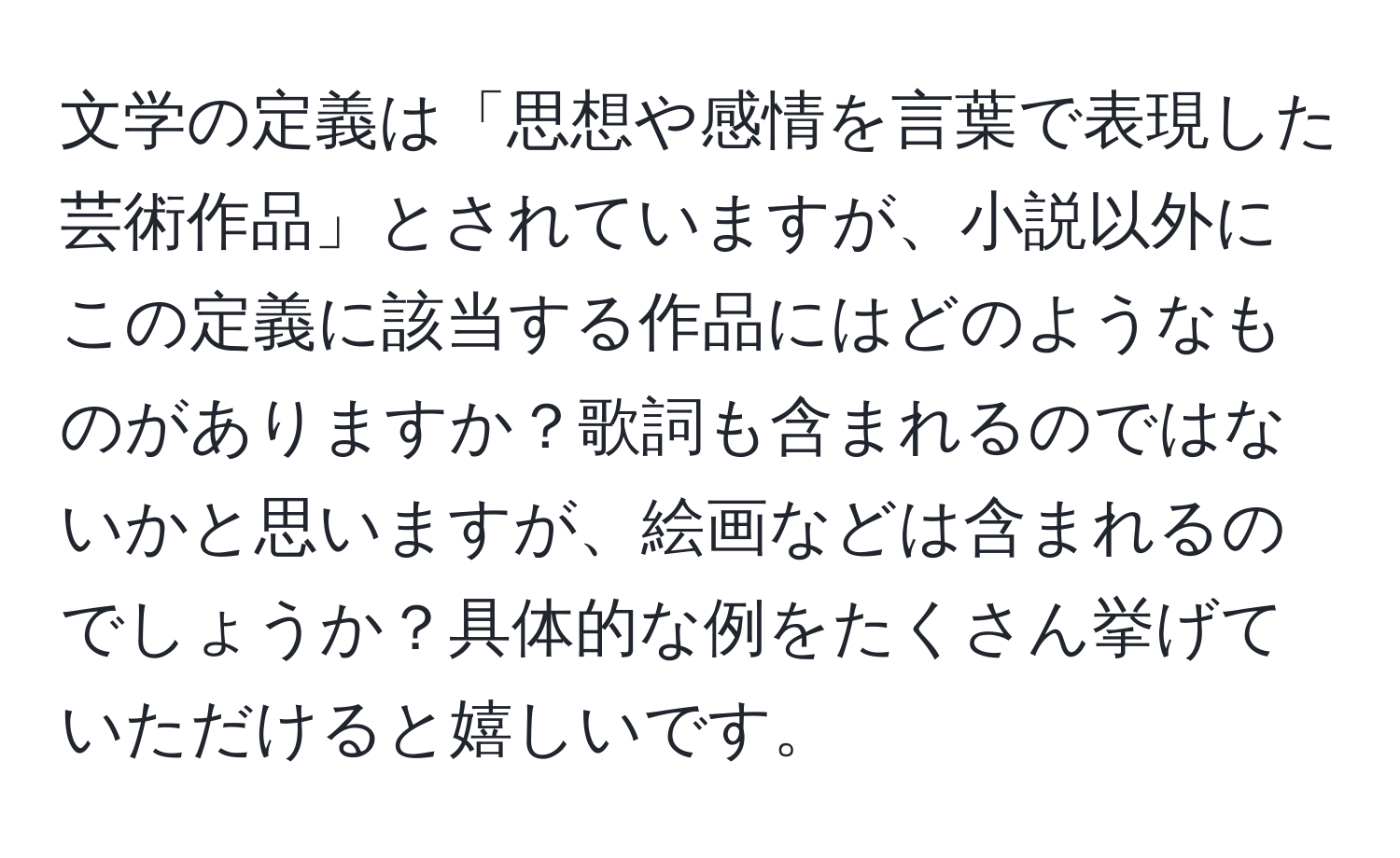 文学の定義は「思想や感情を言葉で表現した芸術作品」とされていますが、小説以外にこの定義に該当する作品にはどのようなものがありますか？歌詞も含まれるのではないかと思いますが、絵画などは含まれるのでしょうか？具体的な例をたくさん挙げていただけると嬉しいです。