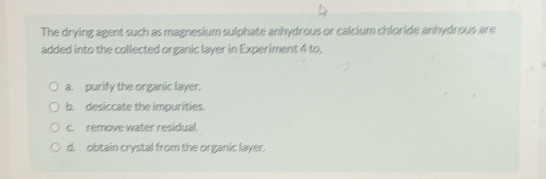 The drying agent such as magnesium sulphate anhydrous or calcium chloride anhydrous are
added into the collected organic layer in Experiment 4 to,
a. purify the organic layer.
b. desiccate the impurities.
c. remove water residual.
d. obtain crystal from the organic layer.