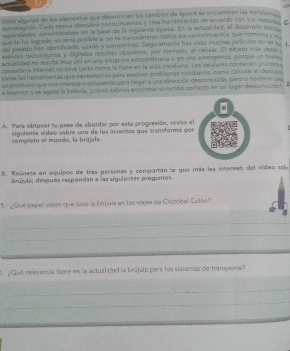 de
Entre algunos de los elementos que determinan los cambios de época se encuentran las transformas
tecnológicas. Cada época descubre conocimientos y crea herramientas de acuerdo con sus necesida C
capacidades, convirtiéndose en la base de la siguiente época. En la actualidad, el desarrollo tecroló
que se ha legrado no sería posible si no se consideraran todos los conocimientos que hombres y ma
del pasado han identificado, usado y compartido. Seguramente has visto muchas películas en las q 1.
avances tecnológicos y digitales resultan obsoletos, por ejemplo, el celular. El objeto más usado
actualidad no resulta muy útil en una situación extraordinaria o en una emergencia, porque un teléfo 
conexión a internet no sirve tanto como lo hace en la vida cotidiana. Los celulares contienen práctican
todas las herramientas que necesitamos para resolver problemas cotidianos, como calcular el descuer
un producto que nos interesa o apoyarnos para llegar a una dirección desconocida, pero si no tiene con
a internet o se agota la batería, ¿cómo sabrías encontrar el rumbo correcto en un lugar desconocido? 2
A. Para obtener tu pase de abordar por esta progresión, revisa el
siguiente video sobre uno de los inventos que transformó por
completo el mundo, la brújula.
B. Reúnete en equipos de tres personas y compartan lo que más les interesó del video sob
brújula; después respondan a las siguientes preguntas.
1. ¿Qué papel creen que tuvo la brújula en los viajes de Cristóbal Colón?
_
_
L  ¿Qué relevancia tiene en la actualidad la brújula para los sistemas de transporte?
_
_