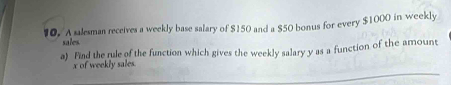 A salesman receives a weekly base salary of $150 and a $50 bonus for every $1000 in weekly 
sales. 
a) Find the rule of the function which gives the weekly salary y as a function of the amount
x of weekly sales.