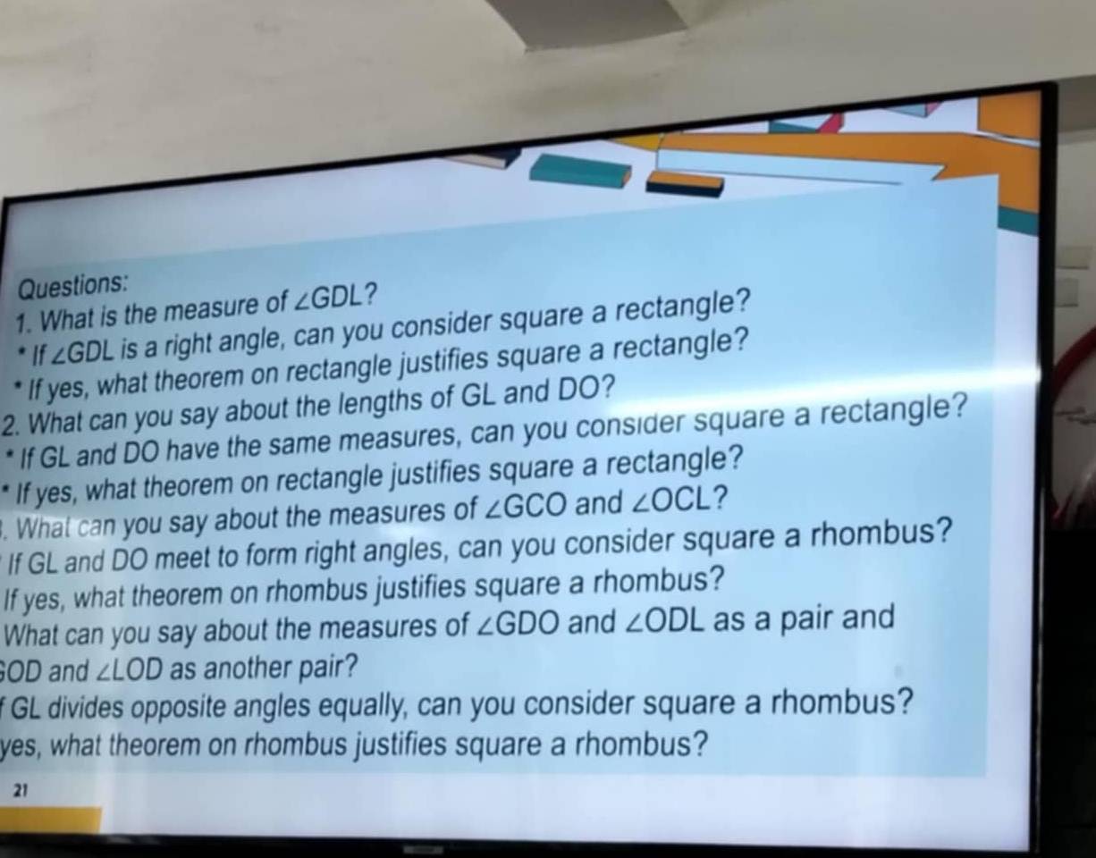 What is the measure of ∠ GDL ? 
If ∠ GDL is a right angle, can you consider square a rectangle? 
If yes, what theorem on rectangle justifies square a rectangle? 
2. What can you say about the lengths of GL and DO? 
If GL and DO have the same measures, can you consider square a rectangle? 
If yes, what theorem on rectangle justifies square a rectangle? 
. What can you say about the measures of ∠ GCO and ∠ OCL ? 
If GL and DO meet to form right angles, can you consider square a rhombus? 
If yes, what theorem on rhombus justifies square a rhombus? 
What can you say about the measures of ∠ GDO and ∠ ODL as a pair and 
GOD and ∠ LOD as another pair? 
f GL divides opposite angles equally, can you consider square a rhombus? 
yes, what theorem on rhombus justifies square a rhombus? 
21