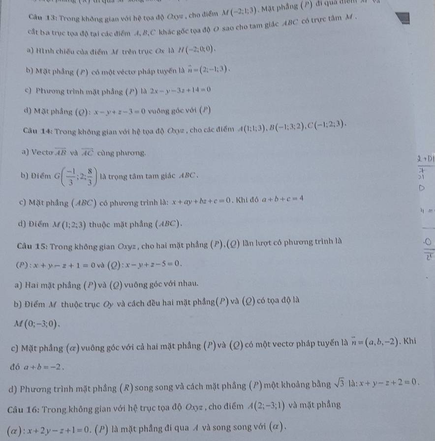 Trong không gian với hệ tọa độ Oxyz , cho điểm M(-2;1;3). Mặt phầng (P) đi quả điện x
cất ba trục tọa độ tại các điểm A, B,C khác gốc tọa độ O sao cho tam giác ABC có trực tâm M.
a) Hình chiếu của điểm M trên trục Ox là H(-2;0;0).
b) Mặt phẳng (P) có một véctơ pháp tuyến là vector n=(2;-1;3).
c) Phương trình mặt phẳng (P) là 2x-y-3z+14=0
d) Mặt phầng (Ø): x-y+z-3=0 vuống góc với (P)
Câu 14: Trong không gian với hệ tọa độ Oxz , cho các điểm A(1;1;3),B(-1;3;2),C(-1;2;3).
a) Vecto overline AB và overline AC cùng phương.
b) Điểm G( (-1)/3 ;2; 8/3 ) là trọng tâm tam giác ABC .
c) Mặt phầng (ABC) có phương trình là: x+ay+bz+c=0 , Khi đó a+b+c=4
d) Điểm M(1;2;3) thuộc mặt phẳng (ABC).
_
Câu 15: Trong không gian Oxyz , cho hai mặt phẳng (P),(Q) lần lượt có phương trình là
(P): x+y-z+1=0 và (Q):x-y+z-5=0.
a) Hai mặt phẳng (P)và (Q) vuông góc với nhau.
b) Điểm Mỹ thuộc trục Oy và cách đều hai mặt phẳng(P) và (Q) có tọa độ là
A (0;-3;0).
c) Mặt phẳng (ळ) vuông góc với cả hai mặt phẳng (P) và (Q) có một vectơ pháp tuyến là vector n=(a,b,-2) , Khi
đó a+b=-2.
d) Phương trình mặt phầng (R) song song và cách mặt phầng (P) một khoảng bằng sqrt(3) là: x+y-z+2=0.
Câu 16: Trong không gian với hệ trục tọa độ Oxyz , cho điểm A(2;-3;1) và mặt phẳng
(α): x+2y-z+1=0. (P) là mặt phầng đi qua A và song song với (α).