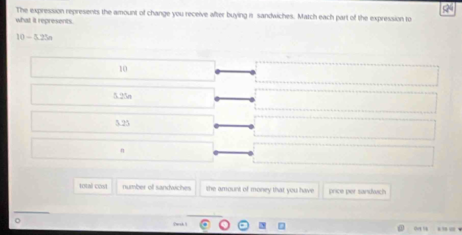 The expression represents the amount of change you receive after buying 11 sandwiches. Match each part of the expression to
what it represents.
10-5.25n
10
5.25n
5.23
n
total cost number of sandwiches the amount of money that you have price per sandwich
D 
Dak 
Ove 18