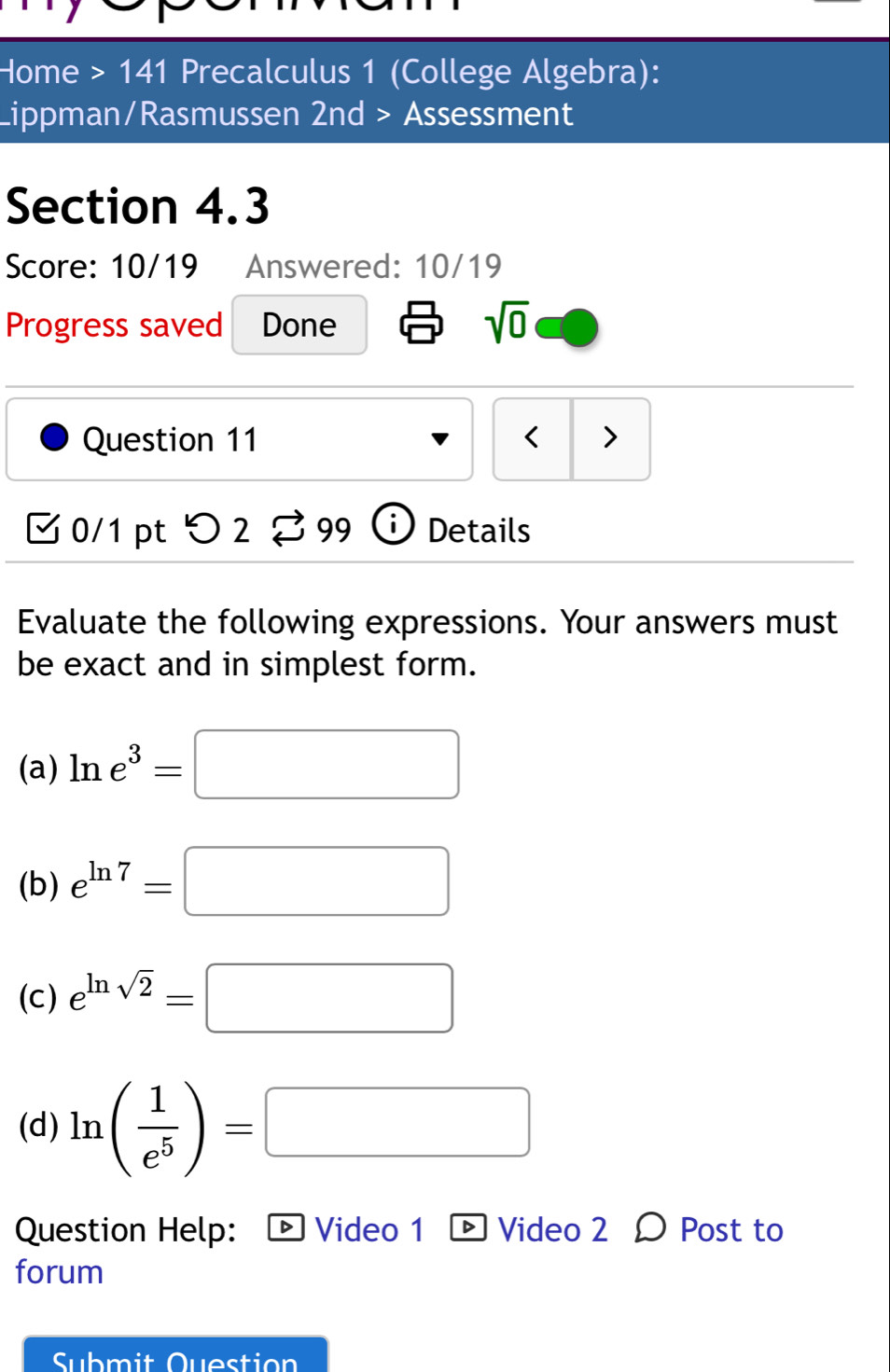 Home >141 Precalculus 1 (College Algebra): 
Lippman/Rasmussen 2nd > Assessment 
Section 4.3 
Score: 10/19 Answered: 10/19 
Progress saved Done 
sqrt(0) 
Question 11 < > 
[ 0/1 pt つ 2 % 99 Details 
Evaluate the following expressions. Your answers must 
be exact and in simplest form. 
(a) ln e^3=□
(b) e^(ln 7)=□
(c) e^(ln sqrt(2))=□
(d) ln ( 1/e^5 )=□
Question Help: ® Video 1 ® Video 2 Ω Post to 
forum 
Submit Question