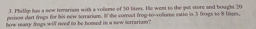 Phillip has a new terrarium with a volume of 50 liters. He went to the pet store and bought 20
poison dart frogs for his new terrarium. If the correct frog-to-volume ratio is 3 frogs to 8 liters, 
how many frogs will need to be homed in a new terrarium?