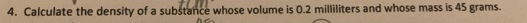 Calculate the density of a substance whose volume is 0.2 milliliters and whose mass is 45 grams.