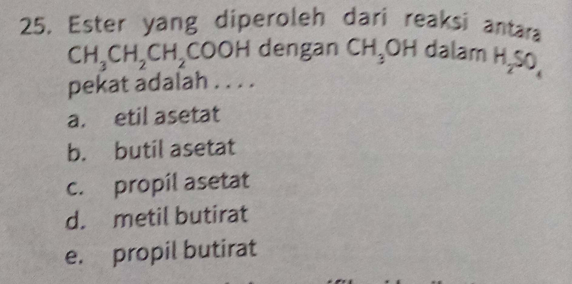 Ester yang diperoleh dari reaksi antara
CH_3CH_2CH_2COOH dengan CH_3OH dalam
H_2SO_4
pekat adalah . . . .
a. etil asetat
b. butil asetat
c. propil asetat
d. metil butirat
e. propil butirat