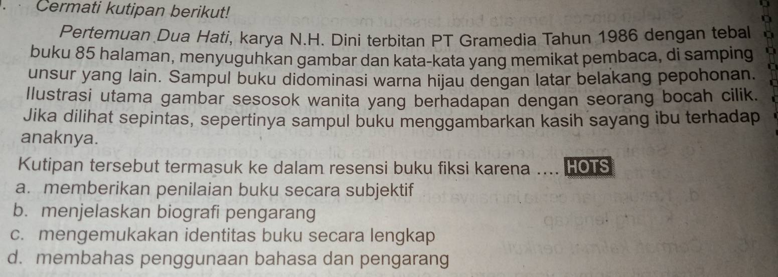 Cermati kutipan berikut!
Pertemuan Dua Hati, karya N.H. Dini terbitan PT Gramedia Tahun 1986 dengan tebal
buku 85 halaman, menyuguhkan gambar dan kata-kata yang memikat pembaca, di samping
unsur yang lain. Sampul buku didominasi warna hijau dengan latar belakang pepohonan.
Ilustrasi utama gambar sesosok wanita yang berhadapan dengan seorang bocah cilik.
Jika dilihat sepintas, sepertinya sampul buku menggambarkan kasih sayang ibu terhadap
anaknya.
Kutipan tersebut termasuk ke dalam resensi buku fiksi karena .... HOTS
a. memberikan penilaian buku secara subjektif
b. menjelaskan biografi pengarang
c. mengemukakan identitas buku secara lengkap
d. membahas penggunaan bahasa dan pengarang