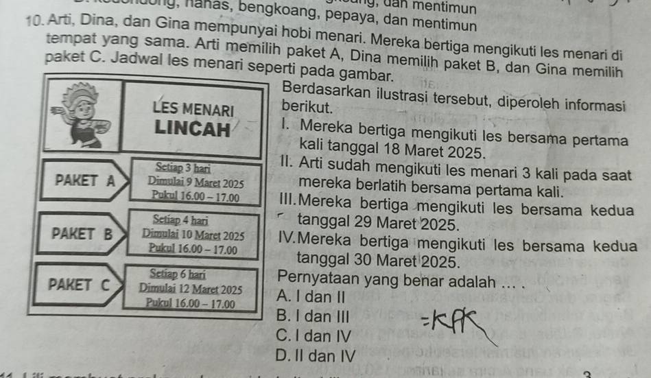 ng , đan mentimun
dong, hahas, bengkoang, pepaya, dan mentimun
10. Arti, Dina, dan Gina mempunyai hobi menari. Mereka bertiga mengikuti les menari di
tempat yang sama. Arti memilih paket A, Dina memilih paket B, dan Gina memilih
paket C. Jadwal les menari seperti pada gambar.
Berdasarkan ilustrasi tersebut, diperoleh informasi
LES MENARI berikut.
LINCAH 1. Mereka bertiga mengikuti les bersama pertama
kali tanggal 18 Maret 2025.
Setiap 3 hari 11. Arti sudah mengikuti les menari 3 kali pada saat
PAKET A Dimulai 9 Maret 2025 mereka berlatih bersama pertama kali.
Pukul 16.00 - 17.00 III.Mereka bertiga mengikuti les bersama kedua
Setiap 4 hari tanggal 29 Maret 2025.
PAKET B Dimulai 10 Maret 2025 IV.Mereka bertiga mengikuti les bersama kedua
Pukul 16.00-17 .00 tanggal 30 Maret 2025.
Setiap 6 hari Pernyataan yang benar adalah ... .
PAKET C Dimulai 12 Maret 2025 A. I dan II
Pukul 1 6.00-17.00
B. I dan III
C. I dan IV
D. II dan IV
2