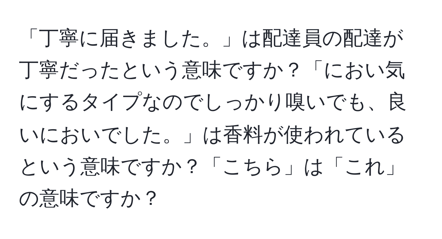 「丁寧に届きました。」は配達員の配達が丁寧だったという意味ですか？「におい気にするタイプなのでしっかり嗅いでも、良いにおいでした。」は香料が使われているという意味ですか？「こちら」は「これ」の意味ですか？