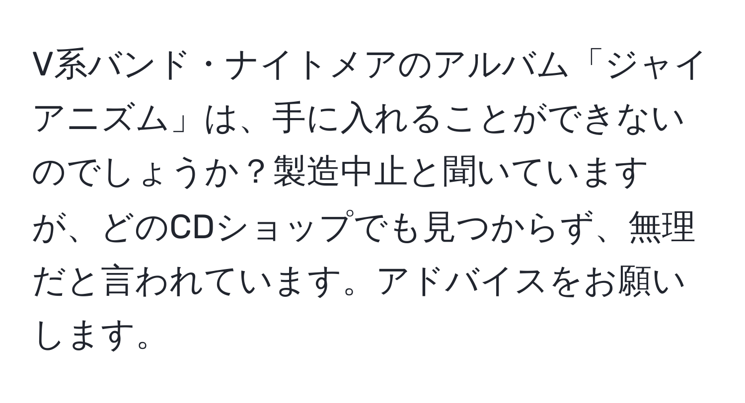 V系バンド・ナイトメアのアルバム「ジャイアニズム」は、手に入れることができないのでしょうか？製造中止と聞いていますが、どのCDショップでも見つからず、無理だと言われています。アドバイスをお願いします。