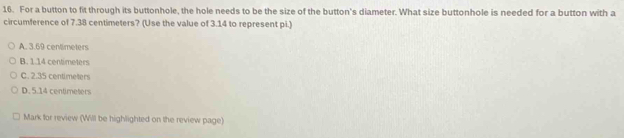 For a button to fit through its buttonhole, the hole needs to be the size of the button's diameter. What size buttonhole is needed for a button with a
circumference of 7.38 centimeters? (Use the value of 3.14 to represent pi.)
A. 3.69 centimeters
B. 1.14 centimeters
C. 2.35 centimeters
D. 5.14 centimeters
Mark for review (Will be highlighted on the review page)