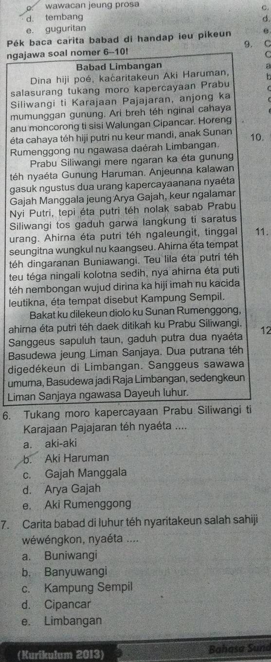 wawacan jeung prosa
C.
d. tembang
e. guguritan d.
Pék baca carita babad di handap ieu pikeun e
9. C
ngajawa soal nomer 6-10!
C
Babad Limbangan a
Dina hiji poé, kaćaritakeun Aki Haruman, In
salasurang tukang moro kapercayaan Prabu   
Siliwangi ti Karajaan Pajajaran, anjong ka
mumunggan gunung. Ari breh téh nginal cahaya
anu moncorong ti sisi Walungan Cipancar. Horeng
éta cahaya téh hiji putri nu keur mandi, anak Sunan
Rumenggong nu ngawasa daérah Limbangan. 10.
Prabu Siliwangi mere ngaran ka éta gunung
téh nyaéta Gunung Haruman. Anjeunna kalawan
gasuk ngustus dua urang kapercayaanana nyaéta
Gajah Manggala jeung Arya Gajah, keur ngalamar
Nyi Putri, tepi éta putri téh nolak sabab Prabu
Siliwangi tos gaduh garwa langkung ti saratus
urang. Ahirna éta putri téh ngaleungit, tinggal 11.
seungitna wungkul nu kaangseu. Ahirna éta tempat
téh dingaranan Buniawangi. Teu lila éta putri téh
teu téga ningali kolotna sedih, nya ahirna éta puti
téh nembongan wujud dirina ka hiji imah nu kacida
leutikna, éta tempat disebut Kampung Sempil.
Bakat ku dilekeun diolo ku Sunan Rumenggong,
ahirna éta putri téh daek ditikah ku Prabu Siliwangi.
Sanggeus sapuluh taun, gaduh putra dua nyaéta 12
Basudewa jeung Liman Sanjaya. Dua putrana téh
digedékeun di Limbangan. Sanggeus sawawa
umura, Basudewa jadi Raja Limbangan, sedengkeun
Liman Sanjaya ngawasa Dayeuh luhur.
6. Tukang moro kapercayaan Prabu Siliwangi ti
Karajaan Pajajaran téh nyaéta ...
a. aki-aki
b. Aki Haruman
c. Gajah Manggala
d. Arya Gajah
e. Aki Rumenggong
7. Carita babad di luhur téh nyaritakeun salah sahiji
wéwéngkon, nyaéta ....
a. Buniwangi
b. Banyuwangi
c. Kampung Sempil
d. Cipancar
e. Limbangan
(Kurikulum 2013) Bahasa Sund