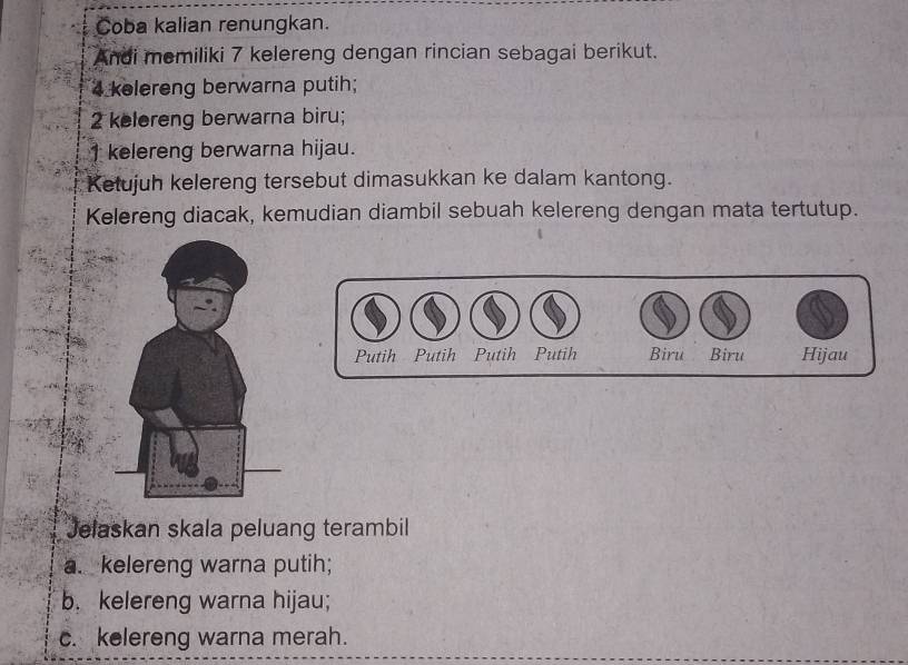 Coba kalian renungkan. 
Andi memiliki 7 kelereng dengan rincian sebagai berikut.
4 kelereng berwarna putih;
2 kelereng berwarna biru;
1 kelereng berwarna hijau. 
Ketujuh kelereng tersebut dimasukkan ke dalam kantong. 
Kelereng diacak, kemudian diambil sebuah kelereng dengan mata tertutup. 
Putih Putih . Putih Putih Biru Biru Hijau 
Jelaskan skala peluang terambil 
a. kelereng warna putih; 
b. kelereng warna hijau; 
c. kelereng warna merah.